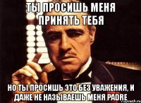 ты просишь меня принять тебя но ты просишь это без уважения, и даже не называешь меня padre