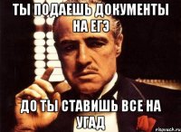 ты подаешь документы на егэ до ты ставишь все на угад