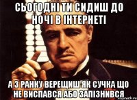 сьогодні ти сидиш до ночі в інтернеті а з ранку верещиш як сучка що не виспався або запізнився