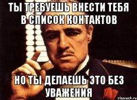 ты требуешь внести тебя в список контактов но ты делаешь это без уважения