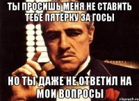 ты просишь меня не ставить тебе пятёрку за госы но ты даже не ответил на мои вопросы