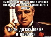 ты говоришь мне что мдк и орленок стали дерьмом и там больше нечего делать но ты до сих пор не отписался