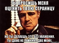 ты просишь меня оценить твою страницу но ты делаешь это без уважения. ты даже не лайкнул две моих.