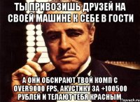 ты привозишь друзей на своей машине к себе в гости а они обсирают твой комп с over9000 fps, акустику за +100500 рублей и телают тебя красным.