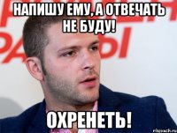 напишу ему, а отвечать не буду! охренеть!