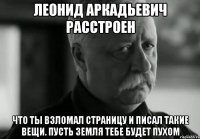 леонид аркадьевич расстроен что ты взломал страницу и писал такие вещи. пусть земля тебе будет пухом