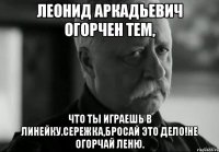 леонид аркадьевич огорчен тем, что ты играешь в линейку.сережка,бросай это дело!не огорчай леню.