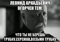 леонид аркадьевич огорчен тем, что ты не берешь трубку.сережка,возьми трубку