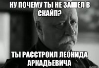 ну почему ты не зашел в скайп? ты расстроил леонида аркадьевича