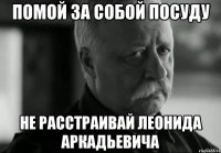 помой за собой посуду не расстраивай леонида аркадьевича