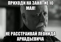 приходи на занятие 10 мая! не расстраивай леонида аркадьевича