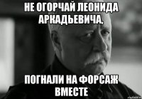 не огорчай леонида аркадьевича, погнали на форсаж вместе