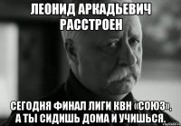 леонид аркадьевич расстроен сегодня финал лиги квн «союз», а ты сидишь дома и учишься.