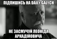 підпишись на daily galych не засмучуй леоніда аркадійовича