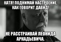 катя! поднимай настроение, как говорит давид! не расстраивай леонида аркадьевича.