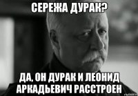 сережа дурак? да, он дурак и леонид аркадьевич расстроен