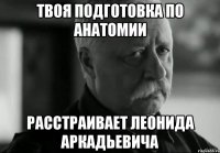 твоя подготовка по анатомии расстраивает леонида аркадьевича