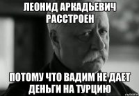 леонид аркадьевич расстроен потому что вадим не дает деньги на турцию