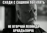 сходи с сашкой погулять не огорчай леонида аркадьевича