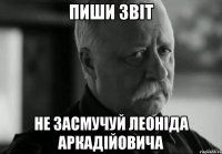 пиши звіт не засмучуй леоніда аркадійовича