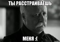 ты расстраиваешь меня :(