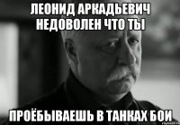 леонид аркадьевич недоволен что ты проёбываешь в танках бои