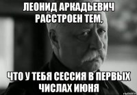 леонид аркадьевич расстроен тем, что у тебя сессия в первых числах июня