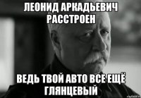 леонид аркадьевич расстроен ведь твой авто все ещё глянцевый