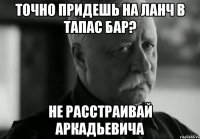 точно придешь на ланч в тапас бар? не расстраивай аркадьевича