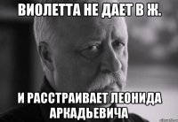 виолетта не дает в ж. и расстраивает леонида аркадьевича