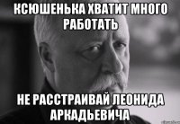 ксюшенька хватит много работать не расстраивай леонида аркадьевича