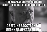 леонид аркадьевич расстроен, ведь кто-то еще не выложил видео света, не расстраивай леонида аркадьевича