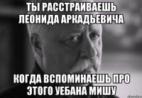 ты расстраиваешь леонида аркадьевича когда вспоминаешь про этого уебана мишу