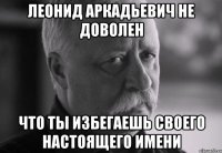 леонид аркадьевич не доволен что ты избегаешь своего настоящего имени