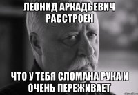 леонид аркадьевич расстроен что у тебя сломана рука и очень переживает