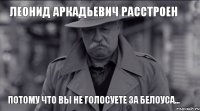 Леонид Аркадьевич расстроен ПОТОМУ ЧТО ВЫ НЕ ГОЛОСУЕТЕ ЗА БЕЛОУСА...