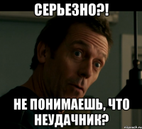 серьезно?! не понимаешь, что неудачник?