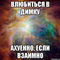 влюбиться в димку ахуенно, если взаимно