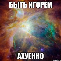 быть игорем ахуенно