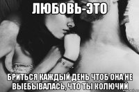 любовь-это бриться каждый день чтоб она не выебывалась, что ты колючий