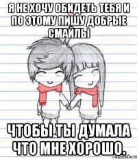 я не хочу обидеть тебя и по этому пишу добрые смайлы чтобы ты думала что мне хорошо.