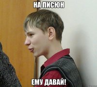 на писюн ему давай!