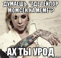 думаешь, "где тейлор момсен на меме"? ах ты урод