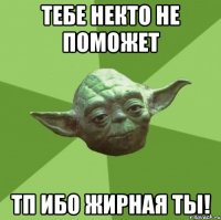 тебе некто не поможет тп ибо жирная ты!