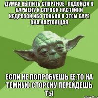 думая выпить спиртное , подойди к бармену и спроси настойки кедровой,ибо только в этом баре она настоящая если не попробуешь ее,то на темную сторону перейдешь ты