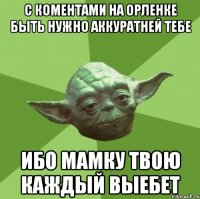 с коментами на орленке быть нужно аккуратней тебе ибо мамку твою каждый выебет