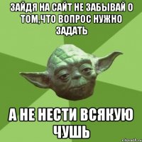 зайдя на сайт не забывай о том,что вопрос нужно задать а не нести всякую чушь