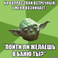 на вопрос твой встречный у меня возникает: "пойти ли желаешь в баню ты?"