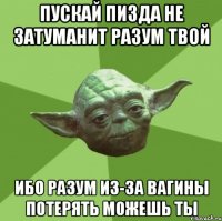 пускай пизда не затуманит разум твой ибо разум из-за вагины потерять можешь ты