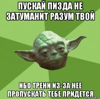 пускай пизда не затуманит разум твой ибо трени из-за нее пропускать тебе придется